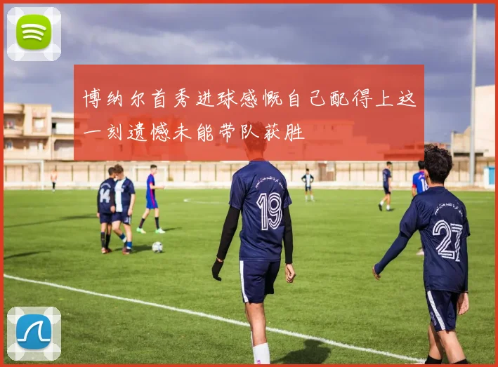 博纳尔首秀进球感慨自己配得上这一刻遗憾未能带队获胜