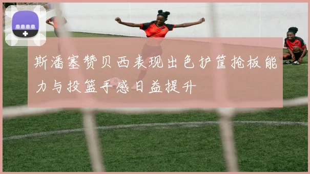 斯潘塞赞贝西表现出色护筐抢板能力与投篮手感日益提升