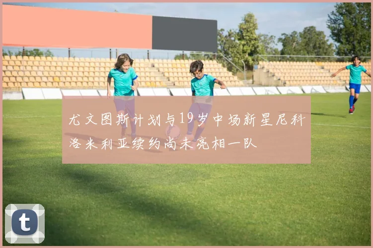 尤文图斯计划与19岁中场新星尼科洛米利亚续约尚未亮相一队
