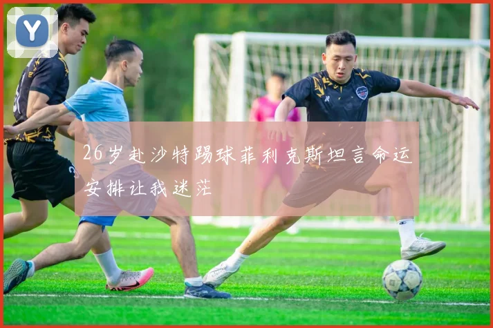 26岁赴沙特踢球菲利克斯坦言命运安排让我迷茫