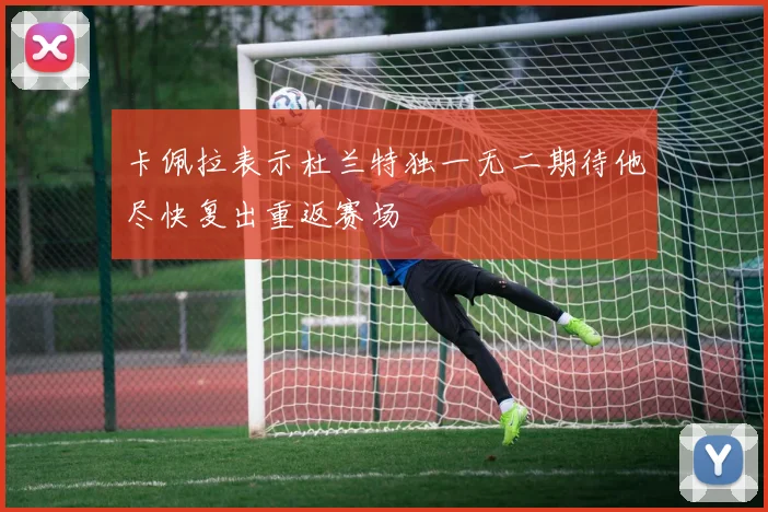 卡佩拉表示杜兰特独一无二期待他尽快复出重返赛场