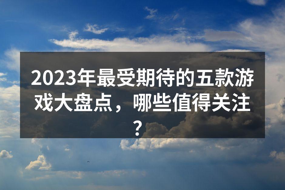2023年最受期待的五款游戏大盘点，哪些